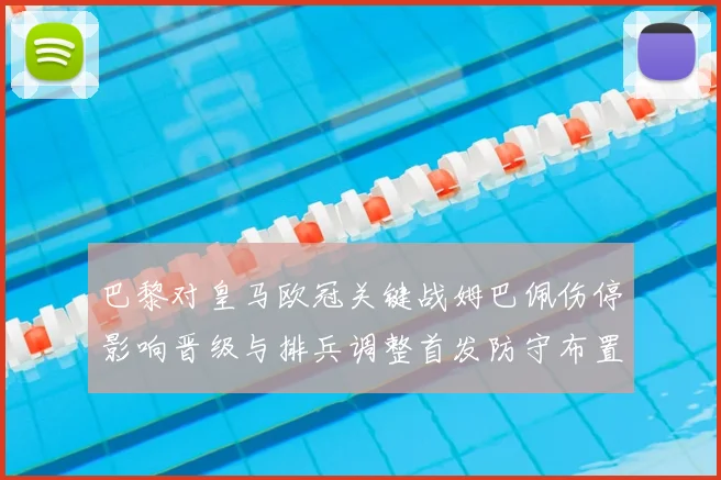 巴黎对皇马欧冠关键战姆巴佩伤停影响晋级与排兵调整首发防守布置