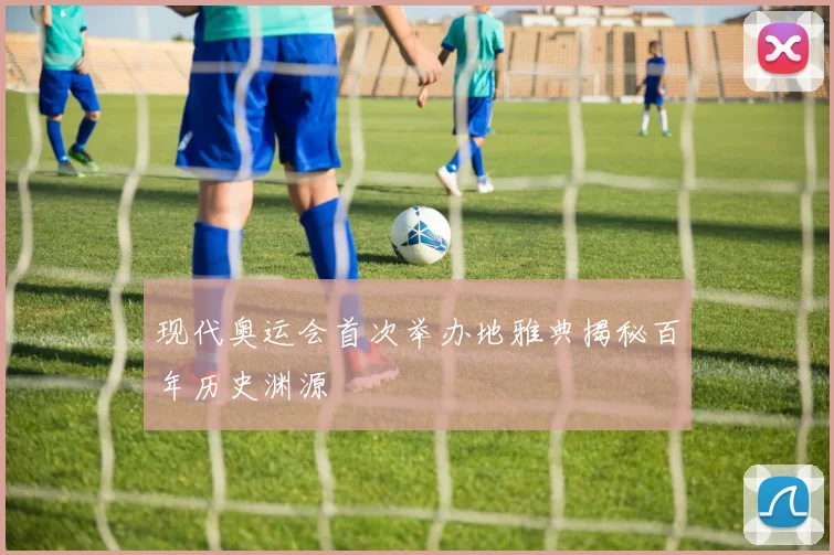 现代奥运会首次举办地雅典揭秘百年历史渊源