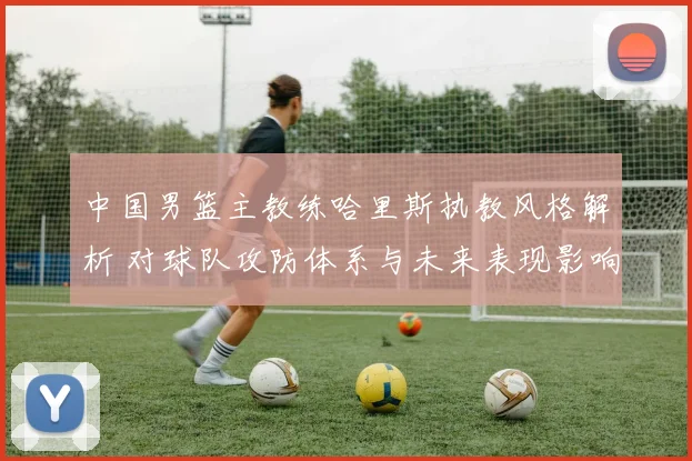 中国男篮主教练哈里斯执教风格解析 对球队攻防体系与未来表现影响