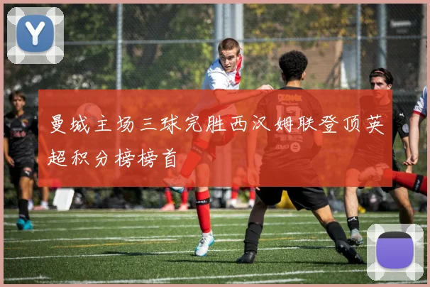 曼城主场三球完胜西汉姆联登顶英超积分榜榜首