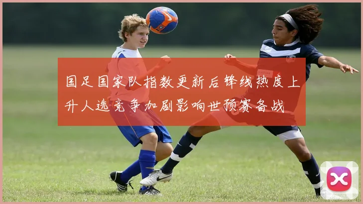 国足国家队指数更新后锋线热度上升人选竞争加剧影响世预赛备战