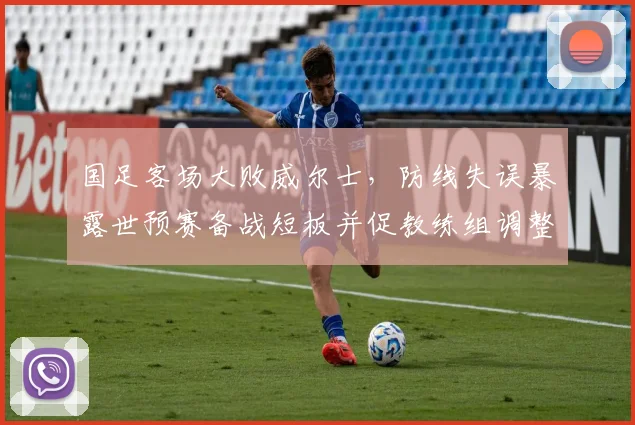 国足客场大败威尔士,防线失误暴露世预赛备战短板并促教练组调整