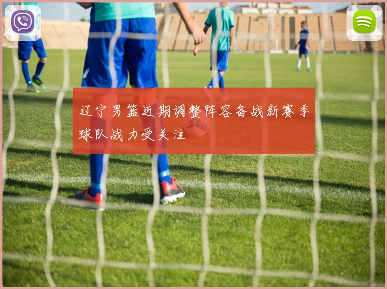 辽宁男篮近期调整阵容备战新赛季球队战力受关注