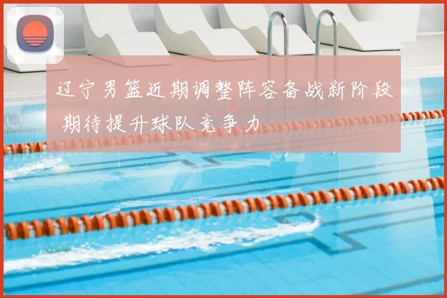 辽宁男篮近期调整阵容备战新阶段 期待提升球队竞争力