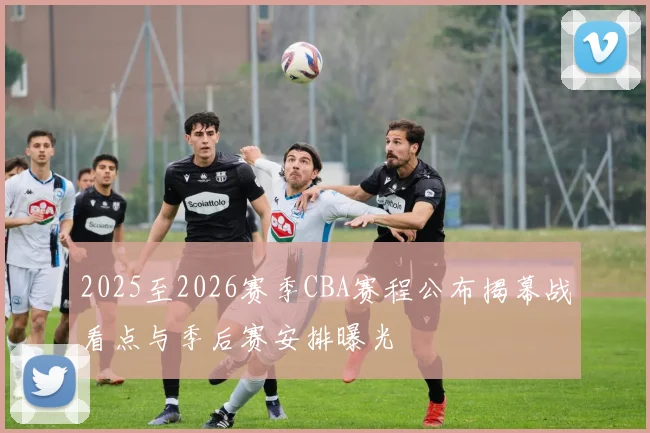 2025至2026赛季CBA赛程公布揭幕战看点与季后赛安排曝光