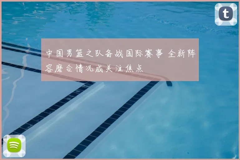 中国男篮之队备战国际赛事 全新阵容磨合情况成关注焦点