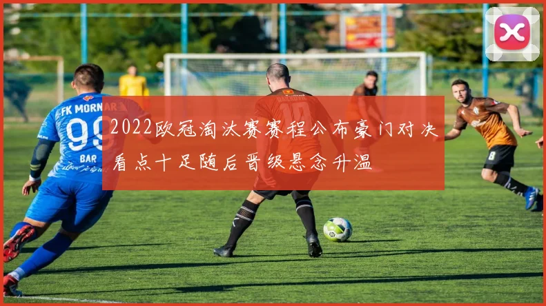 2022欧冠淘汰赛赛程公布豪门对决看点十足随后晋级悬念升温