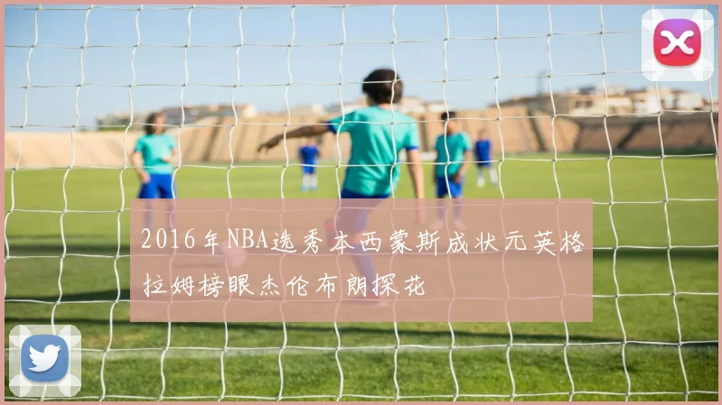 2016年NBA选秀本西蒙斯成状元英格拉姆榜眼杰伦布朗探花