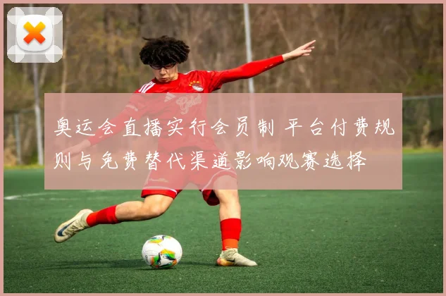 奥运会直播实行会员制 平台付费规则与免费替代渠道影响观赛选择