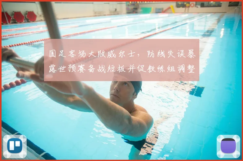 国足客场大败威尔士,防线失误暴露世预赛备战短板并促教练组调整