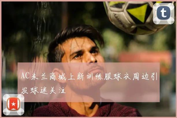 AC米兰商城上新训练服球衣周边引发球迷关注