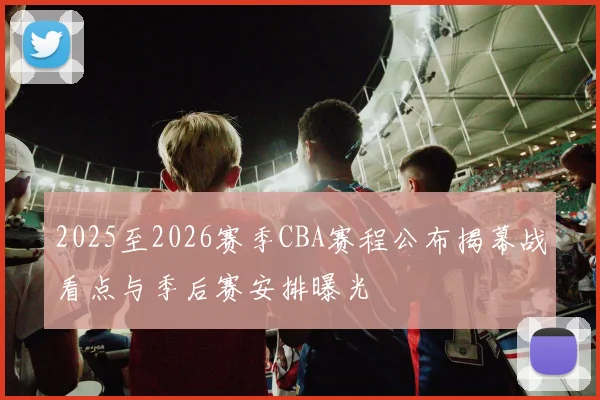 2025至2026赛季CBA赛程公布揭幕战看点与季后赛安排曝光