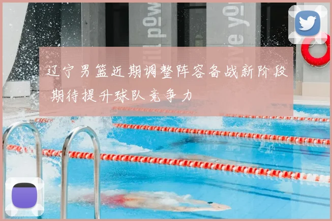 辽宁男篮近期调整阵容备战新阶段 期待提升球队竞争力