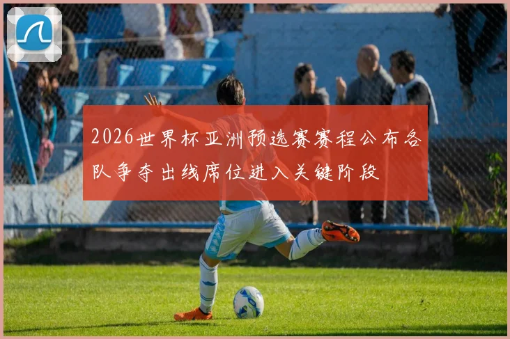 2026世界杯亚洲预选赛赛程公布各队争夺出线席位进入关键阶段