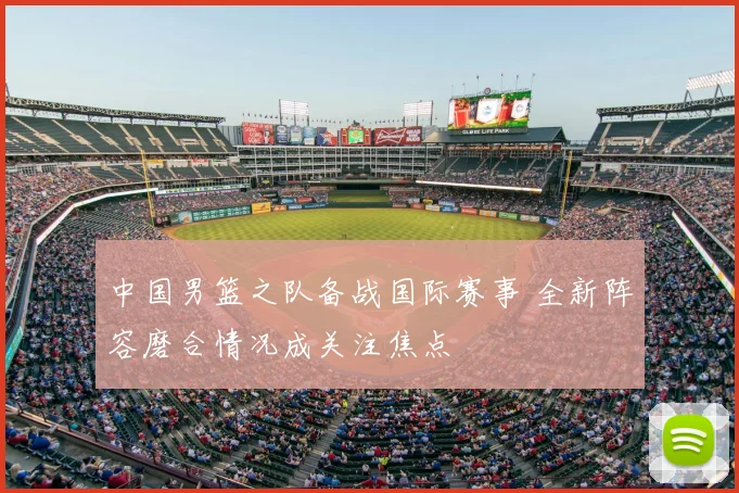 中国男篮之队备战国际赛事 全新阵容磨合情况成关注焦点