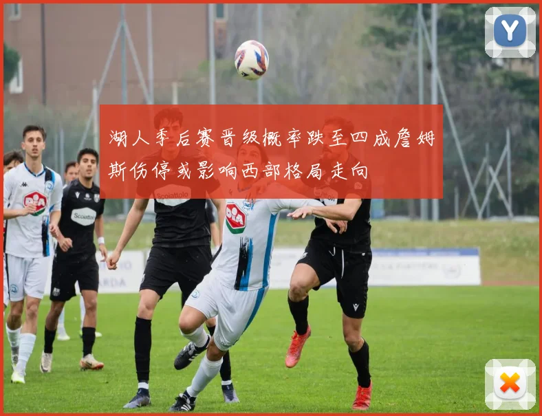 湖人季后赛晋级概率跌至四成詹姆斯伤停或影响西部格局走向