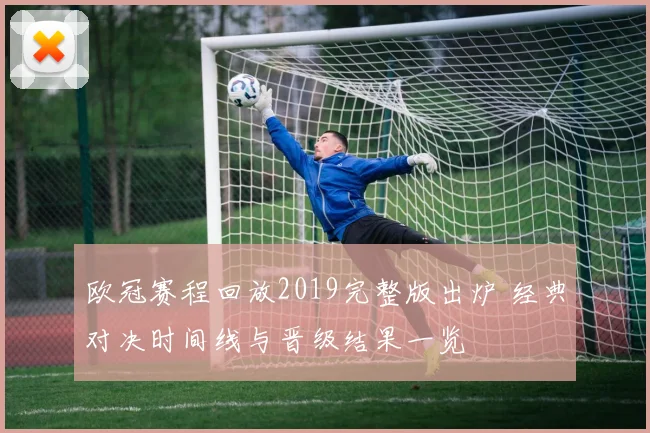 欧冠赛程回放2019完整版出炉 经典对决时间线与晋级结果一览