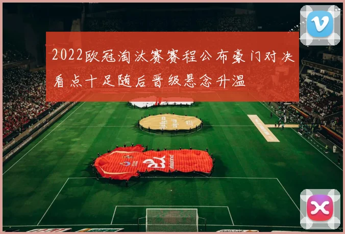 2022欧冠淘汰赛赛程公布豪门对决看点十足随后晋级悬念升温