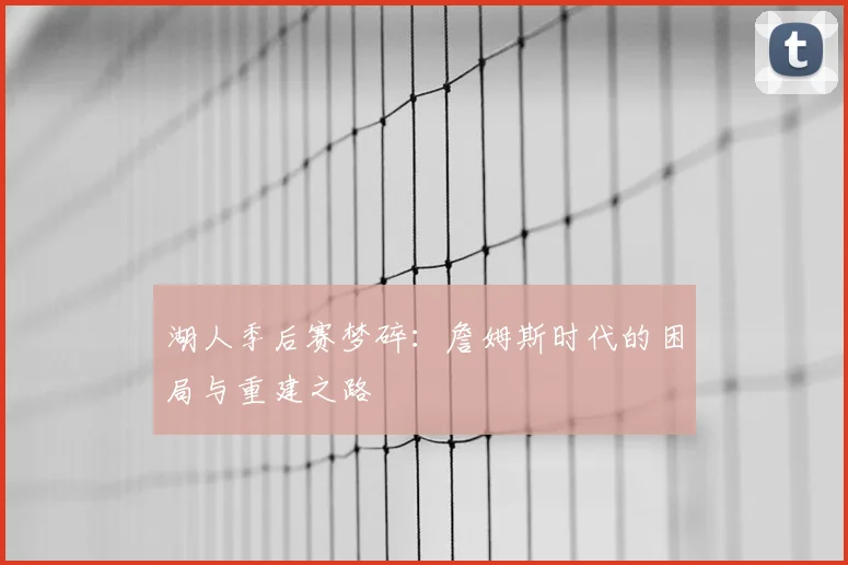 湖人季后赛梦碎：詹姆斯时代的困局与重建之路