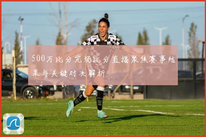 500万比分完场比分直播聚焦赛事结果与关键对决解析