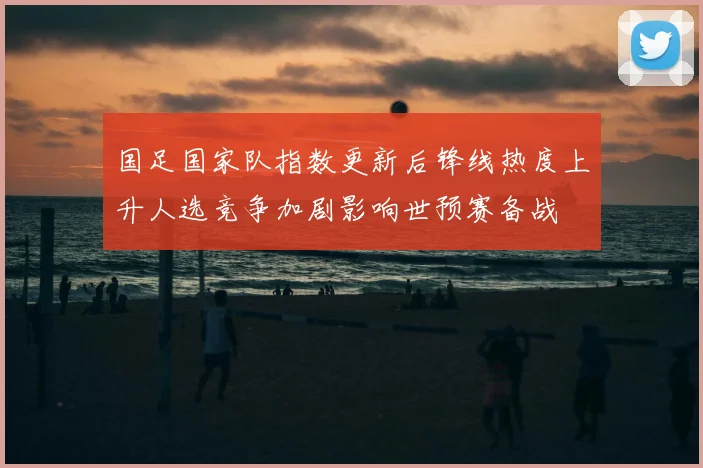 国足国家队指数更新后锋线热度上升人选竞争加剧影响世预赛备战