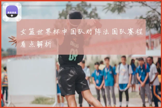 女篮世界杯中国队对阵法国队赛程看点解析