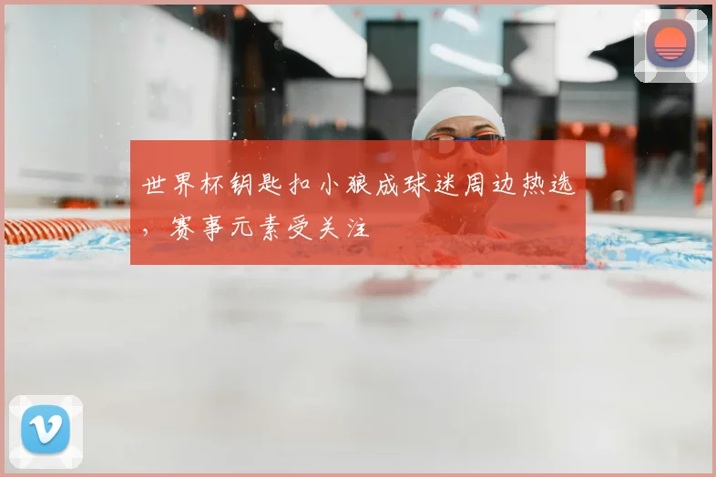 世界杯钥匙扣小狼成球迷周边热选，赛事元素受关注