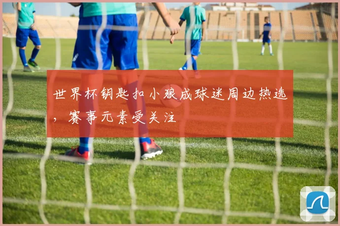 世界杯钥匙扣小狼成球迷周边热选，赛事元素受关注